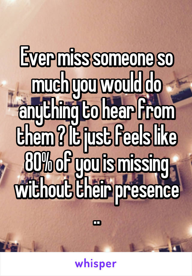 Ever miss someone so much you would do anything to hear from them ? It just feels like 80% of you is missing without their presence ..