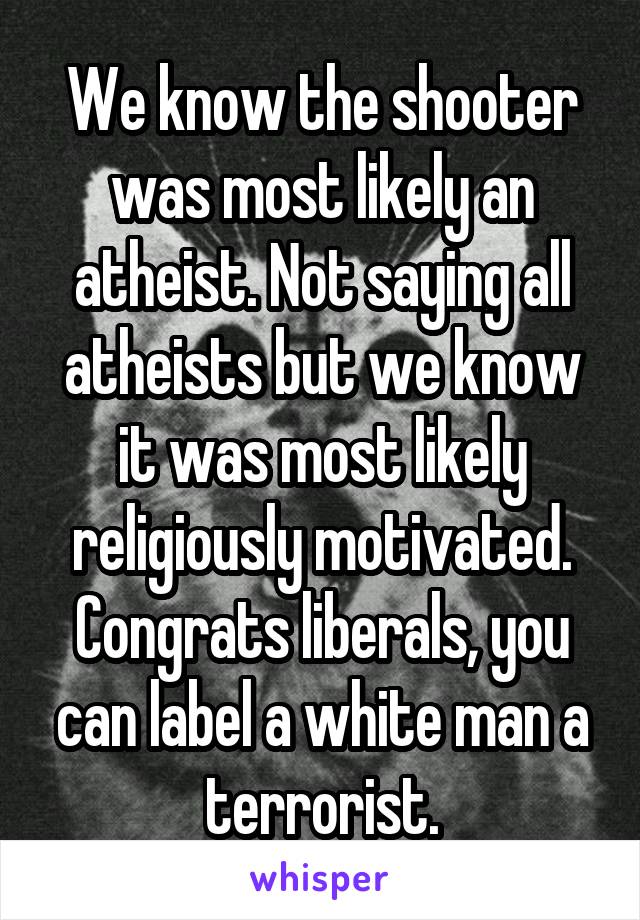 We know the shooter was most likely an atheist. Not saying all atheists but we know it was most likely religiously motivated. Congrats liberals, you can label a white man a terrorist.