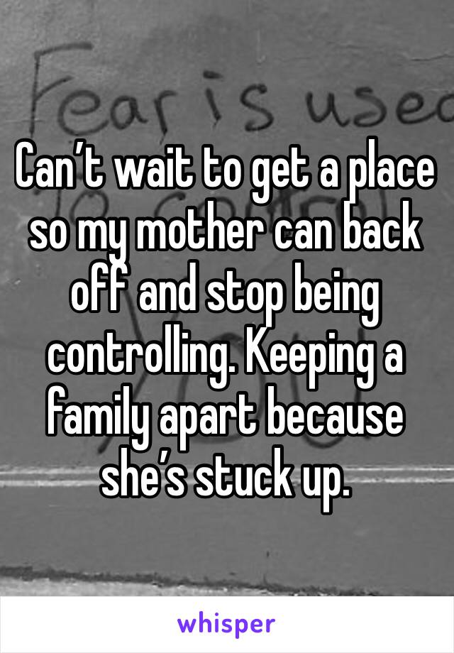 Can’t wait to get a place so my mother can back off and stop being controlling. Keeping a family apart because she’s stuck up. 
