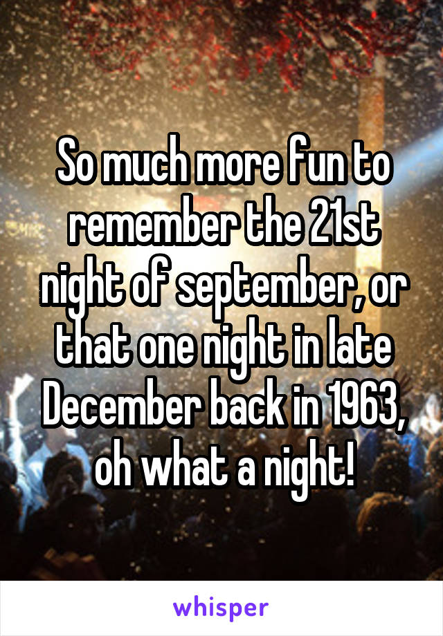 So much more fun to remember the 21st night of september, or that one night in late December back in 1963, oh what a night!