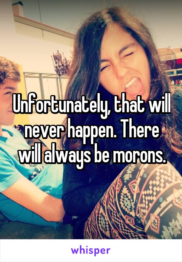 Unfortunately, that will never happen. There will always be morons.