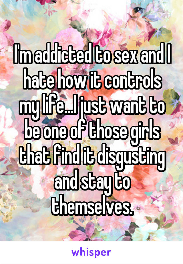 I'm addicted to sex and I hate how it controls my life...I just want to be one of those girls that find it disgusting and stay to themselves.