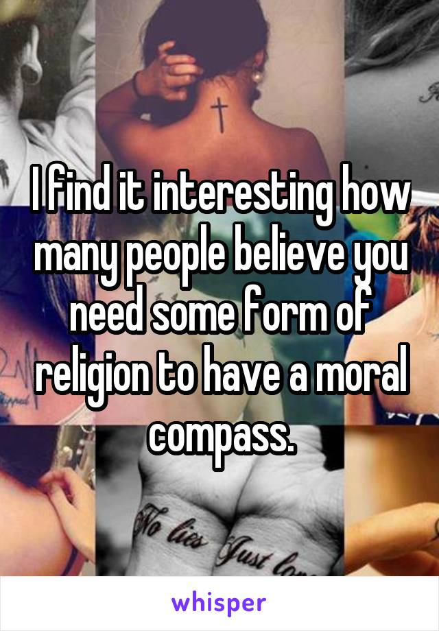 I find it interesting how many people believe you need some form of religion to have a moral compass.