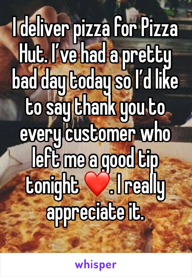 I deliver pizza for Pizza Hut. I’ve had a pretty bad day today so I’d like to say thank you to every customer who left me a good tip tonight ❤️. I really appreciate it. 