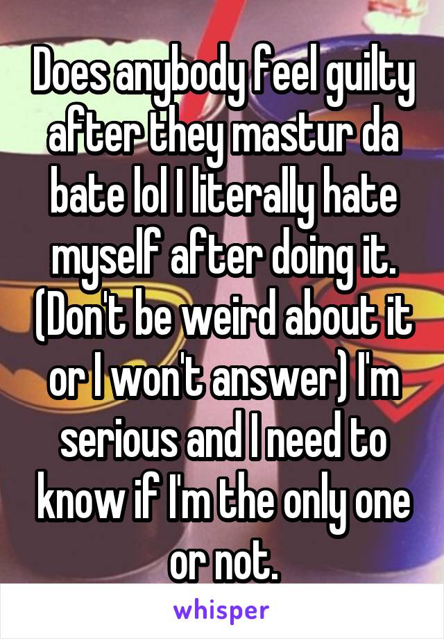 Does anybody feel guilty after they mastur da bate lol I literally hate myself after doing it. (Don't be weird about it or I won't answer) I'm serious and I need to know if I'm the only one or not.