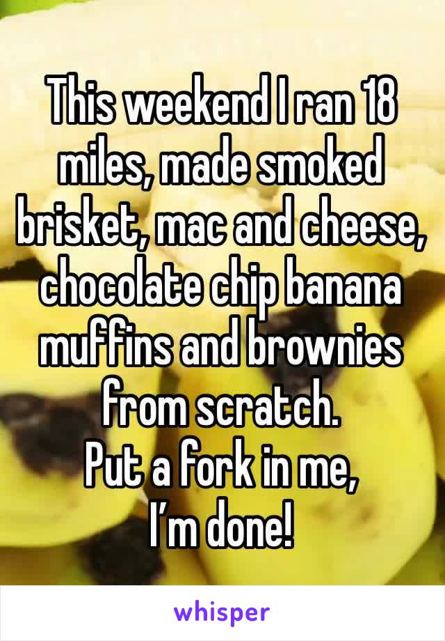 This weekend I ran 18 miles, made smoked brisket, mac and cheese, chocolate chip banana muffins and brownies from scratch. 
Put a fork in me, I’m done!
