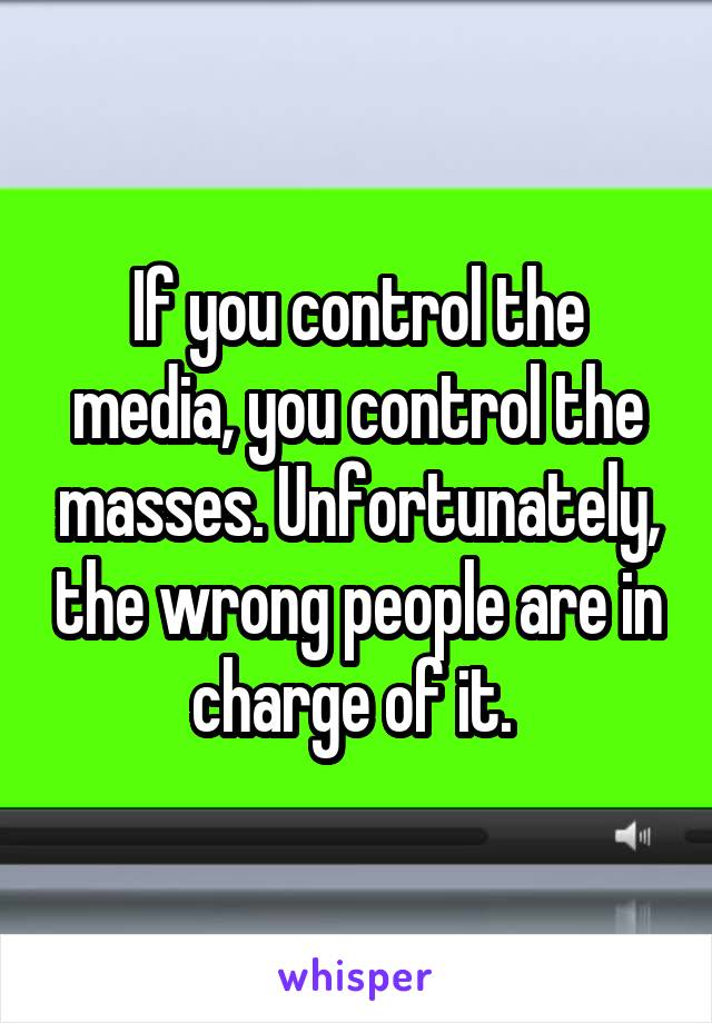 If you control the media, you control the masses. Unfortunately, the wrong people are in charge of it. 