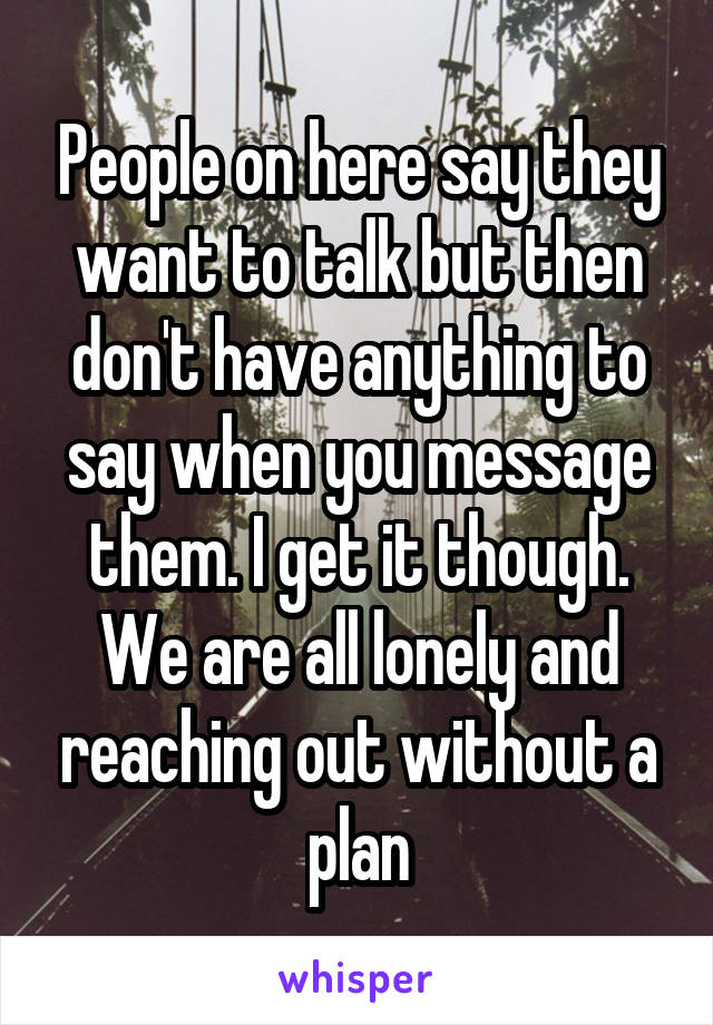 People on here say they want to talk but then don't have anything to say when you message them. I get it though. We are all lonely and reaching out without a plan
