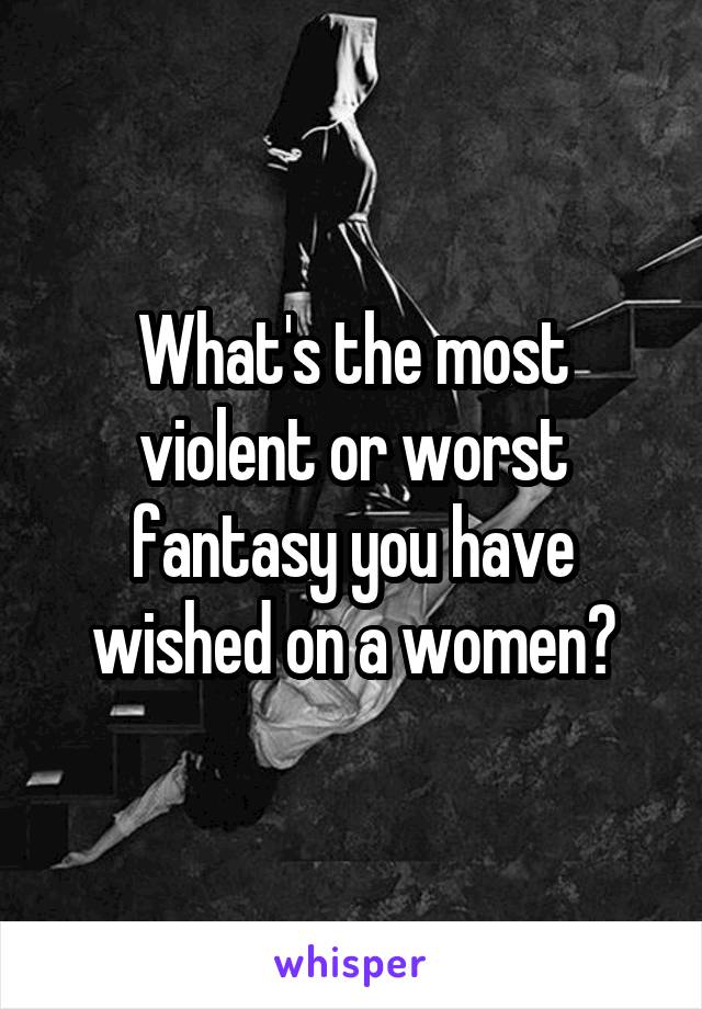 What's the most violent or worst fantasy you have wished on a women?