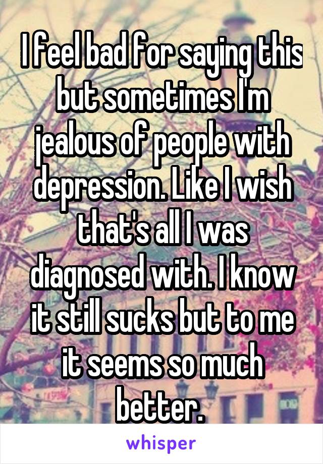 I feel bad for saying this but sometimes I'm jealous of people with depression. Like I wish that's all I was diagnosed with. I know it still sucks but to me it seems so much better. 