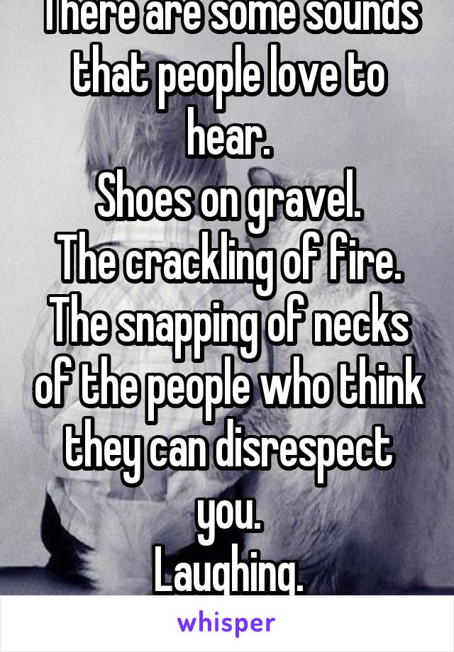 There are some sounds that people love to hear.
Shoes on gravel.
The crackling of fire.
The snapping of necks of the people who think they can disrespect you.
Laughing.
Cats purring.