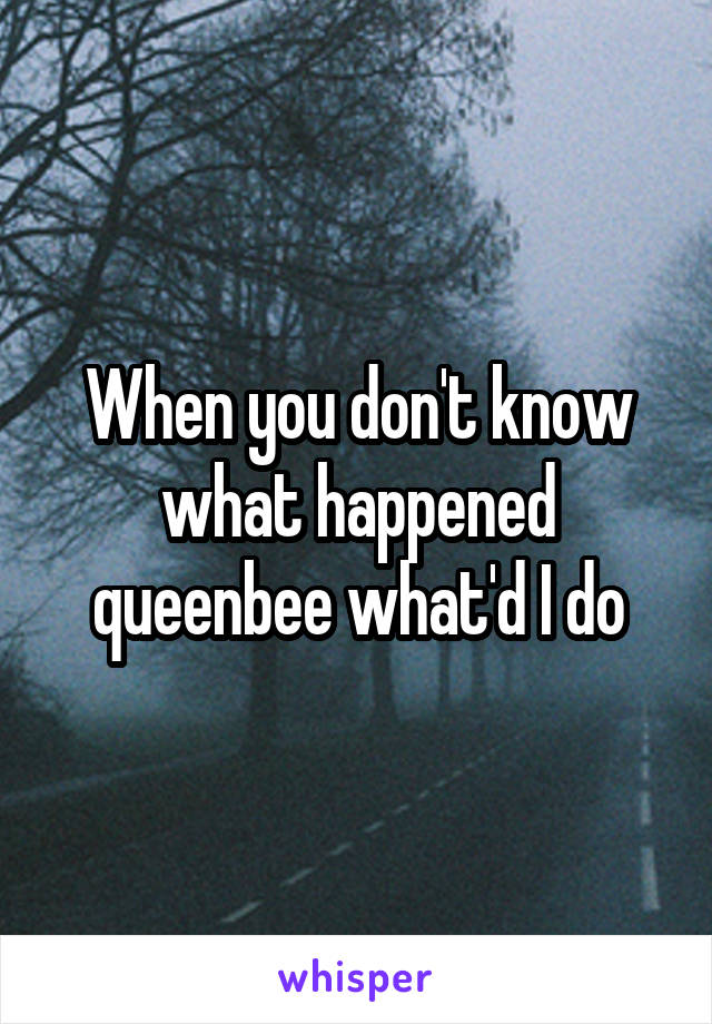 When you don't know what happened queenbee what'd I do