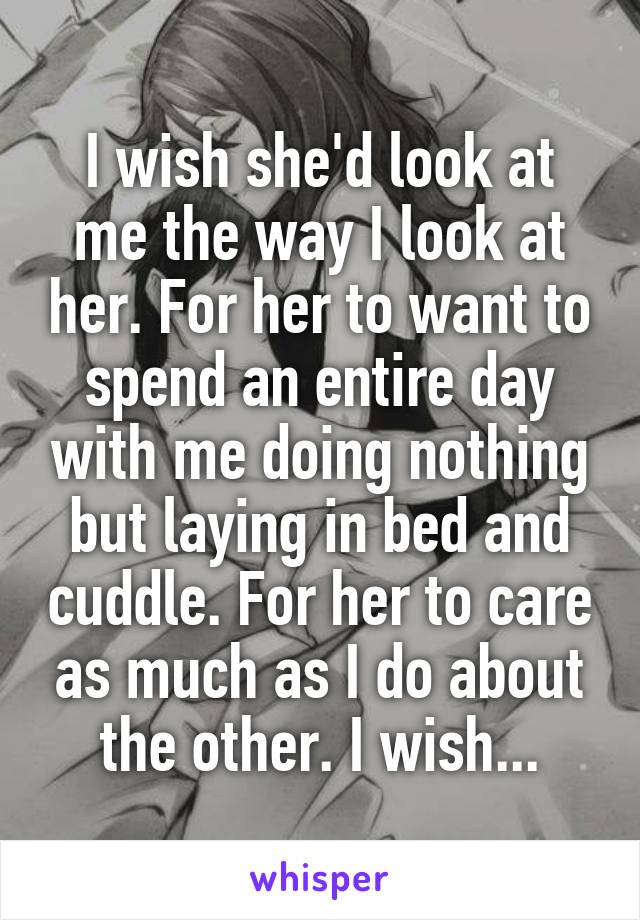 I wish she'd look at me the way I look at her. For her to want to spend an entire day with me doing nothing but laying in bed and cuddle. For her to care as much as I do about the other. I wish...