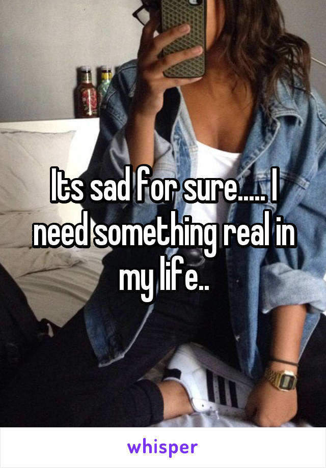 Its sad for sure..... I need something real in my life..