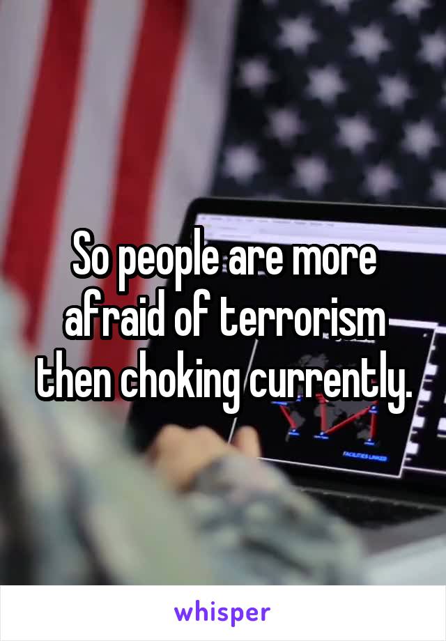 So people are more afraid of terrorism then choking currently.