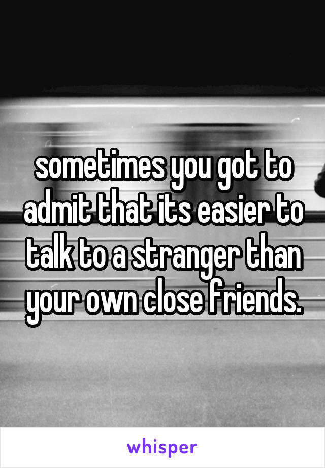 sometimes you got to admit that its easier to talk to a stranger than your own close friends.