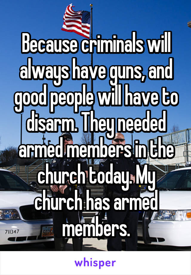 Because criminals will always have guns, and good people will have to disarm. They needed armed members in the church today. My church has armed members.