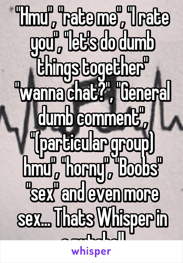 "Hmu", "rate me", "I rate you", "let's do dumb things together" "wanna chat?", "General dumb comment", "(particular group) hmu", "horny", "Boobs" "sex" and even more sex... Thats Whisper in a nutshell