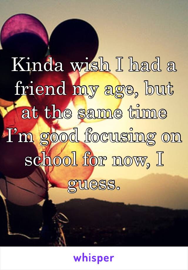 Kinda wish I had a friend my age, but at the same time I’m good focusing on school for now, I guess. 