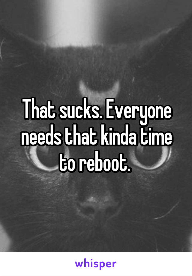 That sucks. Everyone needs that kinda time to reboot. 