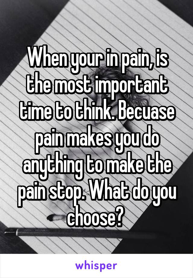 When your in pain, is the most important time to think. Becuase pain makes you do anything to make the pain stop. What do you choose? 