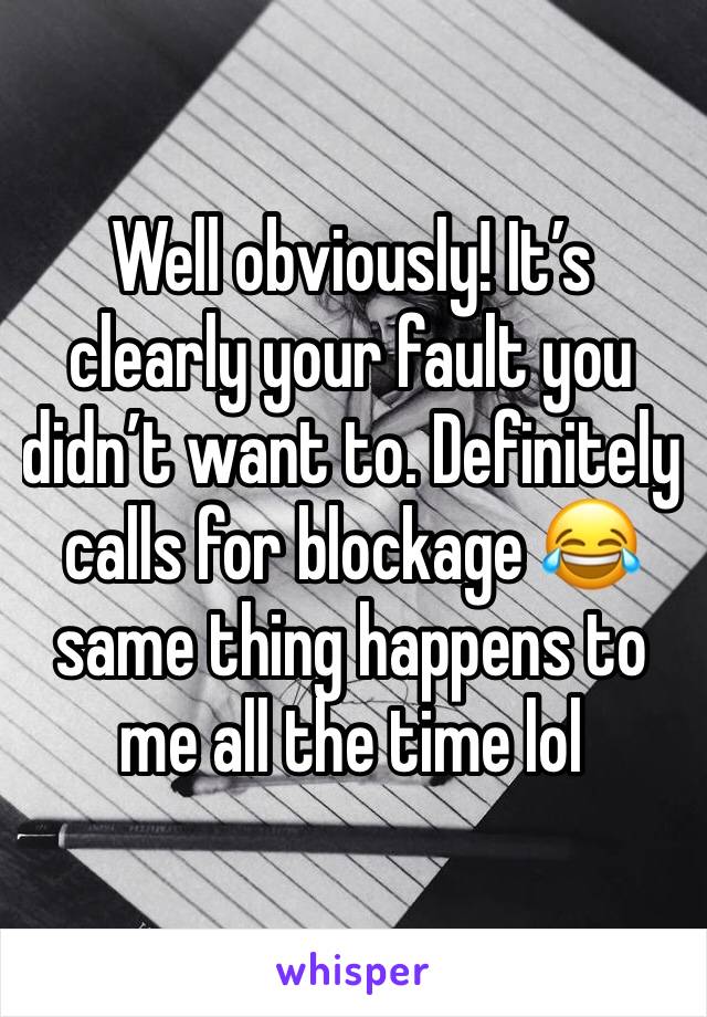 Well obviously! It’s clearly your fault you didn’t want to. Definitely calls for blockage 😂 same thing happens to me all the time lol