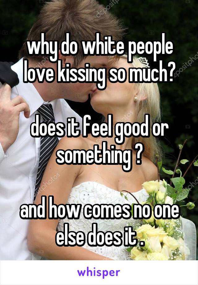 why do white people love kissing so much?

does it feel good or something ?

and how comes no one else does it .