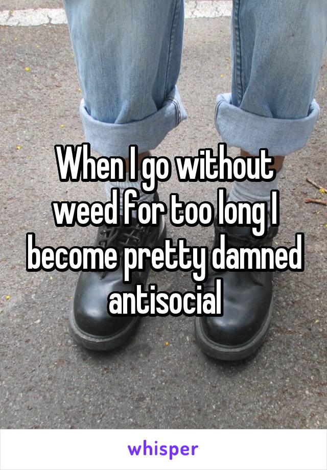 When I go without weed for too long I become pretty damned antisocial