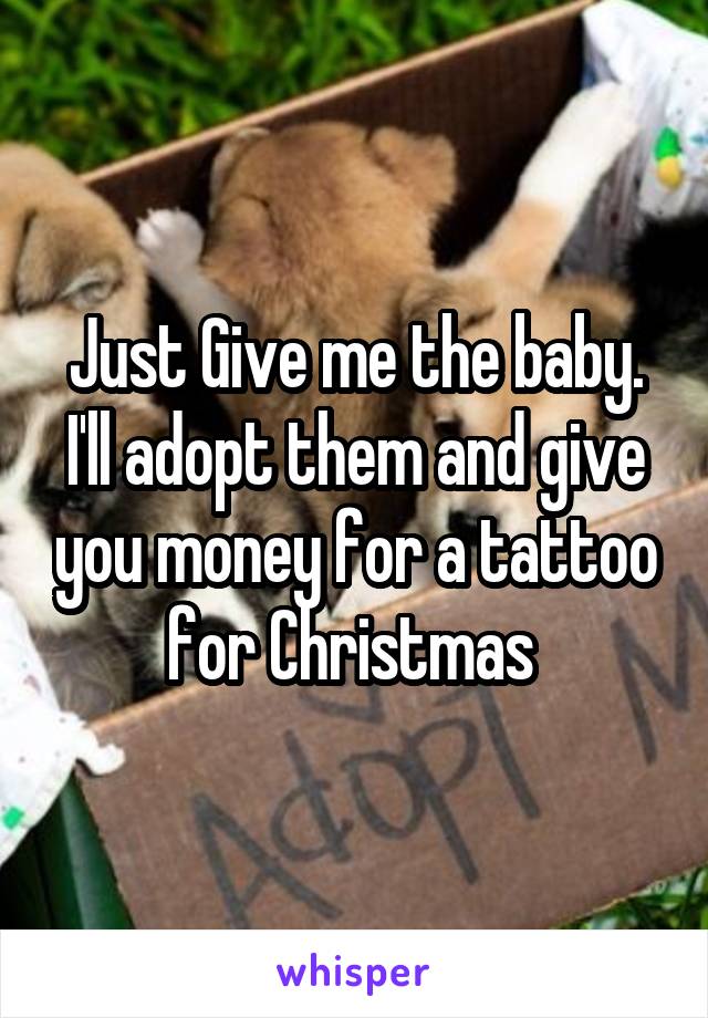 Just Give me the baby. I'll adopt them and give you money for a tattoo for Christmas 