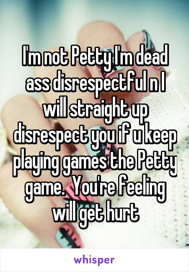I'm not Petty I'm dead ass disrespectful n I will straight up disrespect you if u keep playing games the Petty game.  You're feeling will get hurt