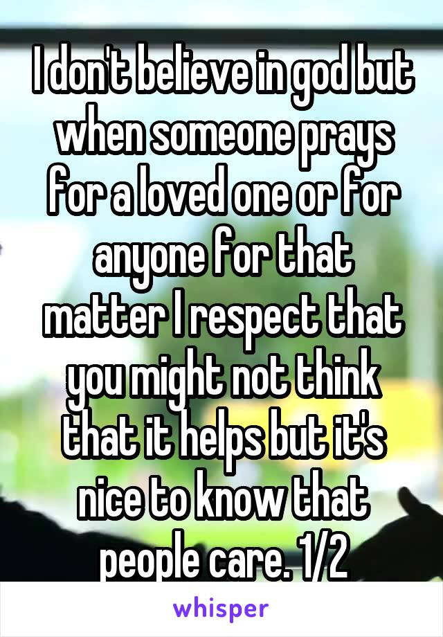 I don't believe in god but when someone prays for a loved one or for anyone for that matter I respect that you might not think that it helps but it's nice to know that people care. 1/2
