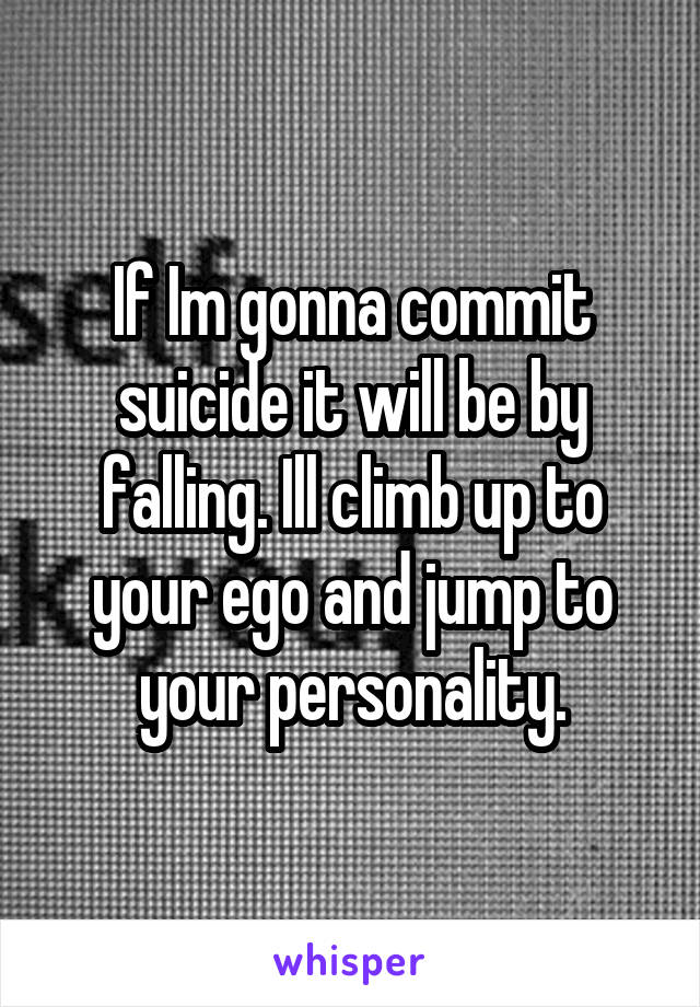 If Im gonna commit suicide it will be by falling. Ill climb up to your ego and jump to your personality.