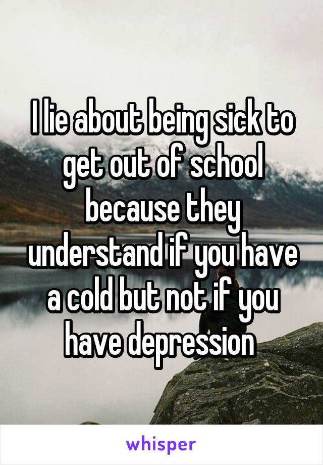 I lie about being sick to get out of school because they understand if you have a cold but not if you have depression 