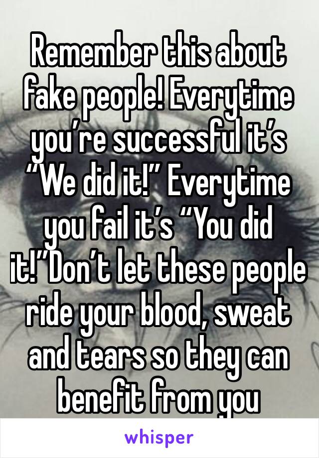 Remember this about fake people! Everytime you’re successful it’s “We did it!” Everytime you fail it’s “You did it!”Don’t let these people ride your blood, sweat and tears so they can benefit from you