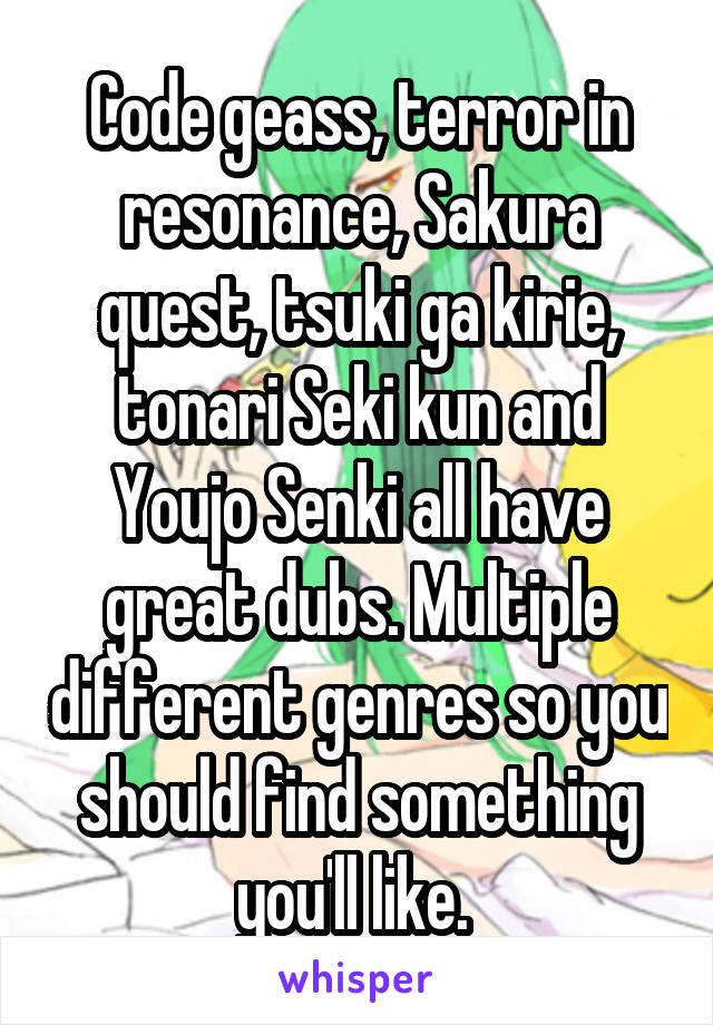 Code geass, terror in resonance, Sakura quest, tsuki ga kirie, tonari Seki kun and Youjo Senki all have great dubs. Multiple different genres so you should find something you'll like. 