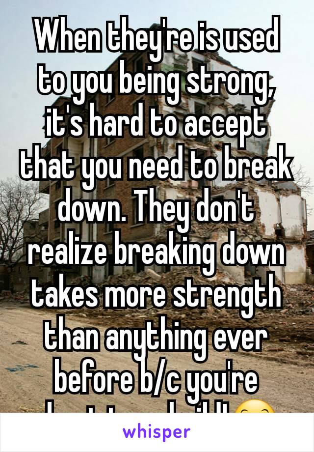 When they're is used to you being strong, it's hard to accept that you need to break down. They don't realize breaking down takes more strength than anything ever before b/c you're about to rebuild!😊