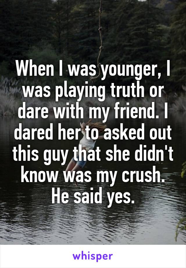 When I was younger, I was playing truth or dare with my friend. I dared her to asked out this guy that she didn't know was my crush. He said yes.
