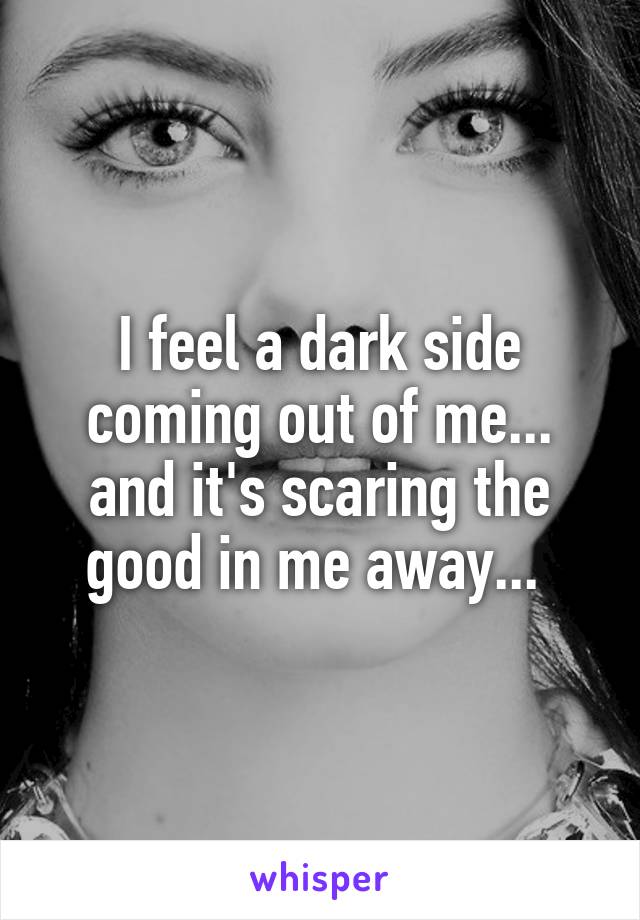 I feel a dark side coming out of me... and it's scaring the good in me away... 
