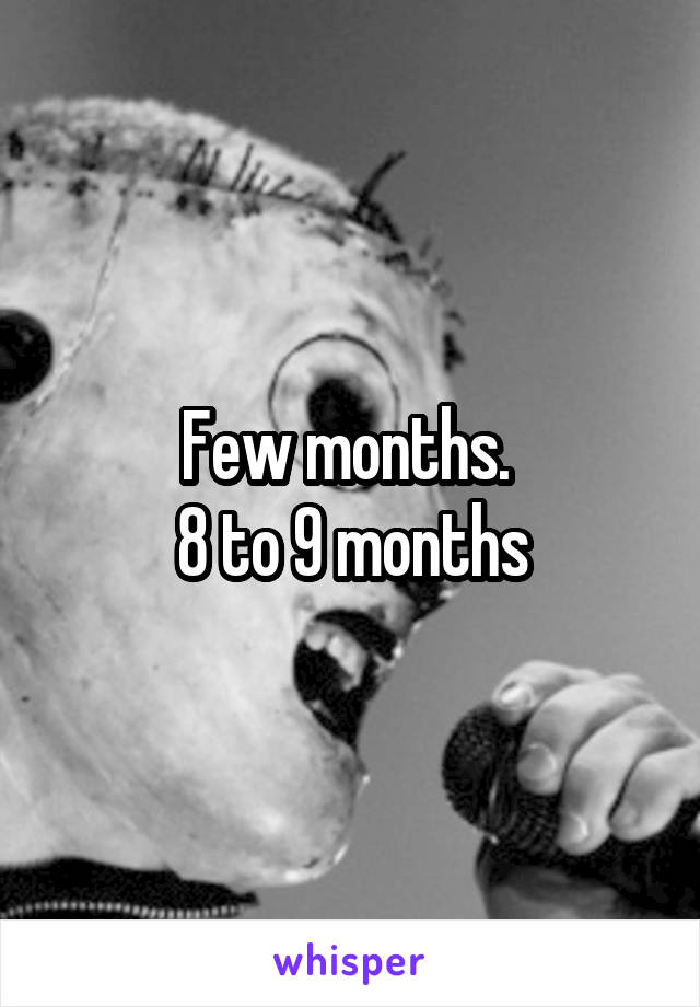 Few months. 
8 to 9 months