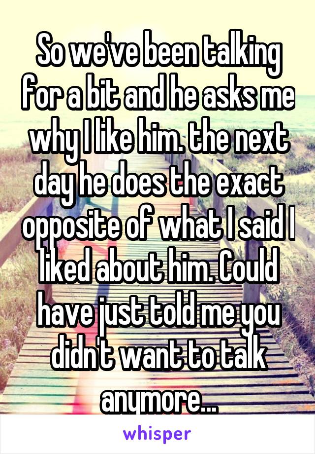 So we've been talking for a bit and he asks me why I like him. the next day he does the exact opposite of what I said I liked about him. Could have just told me you didn't want to talk anymore...