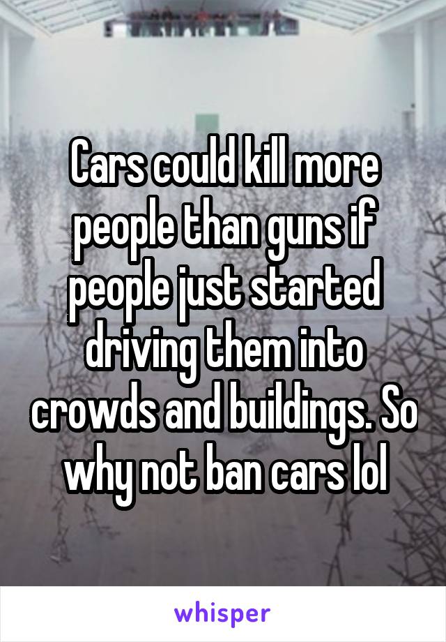 Cars could kill more people than guns if people just started driving them into crowds and buildings. So why not ban cars lol