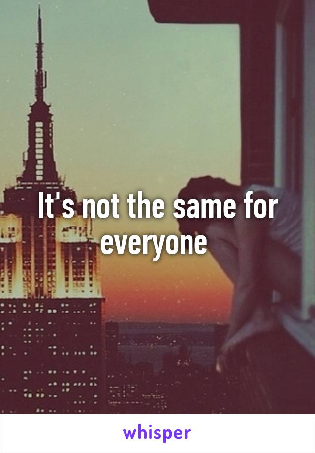 It's not the same for everyone 