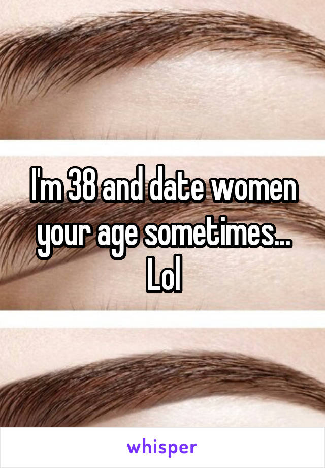 I'm 38 and date women your age sometimes... Lol