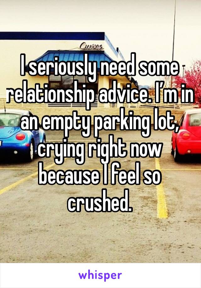I seriously need some relationship advice. I’m in an empty parking lot, crying right now because I feel so crushed. 