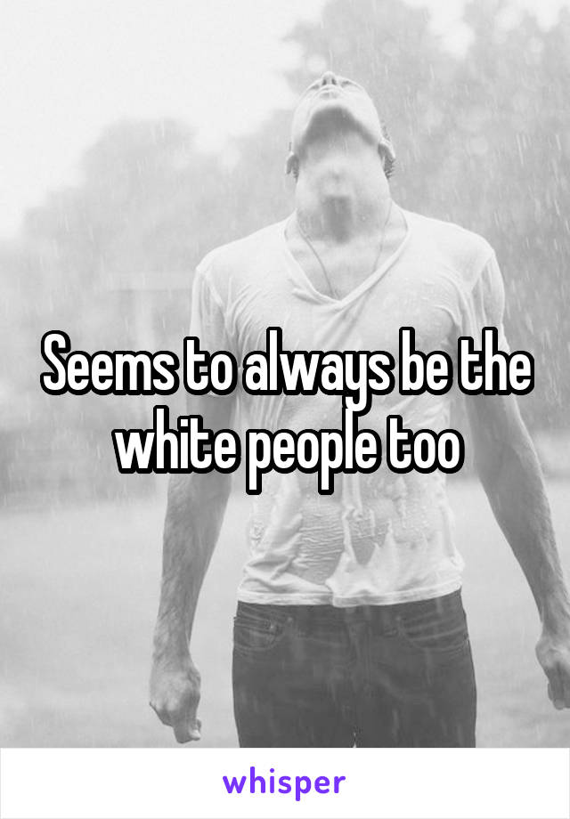 Seems to always be the white people too