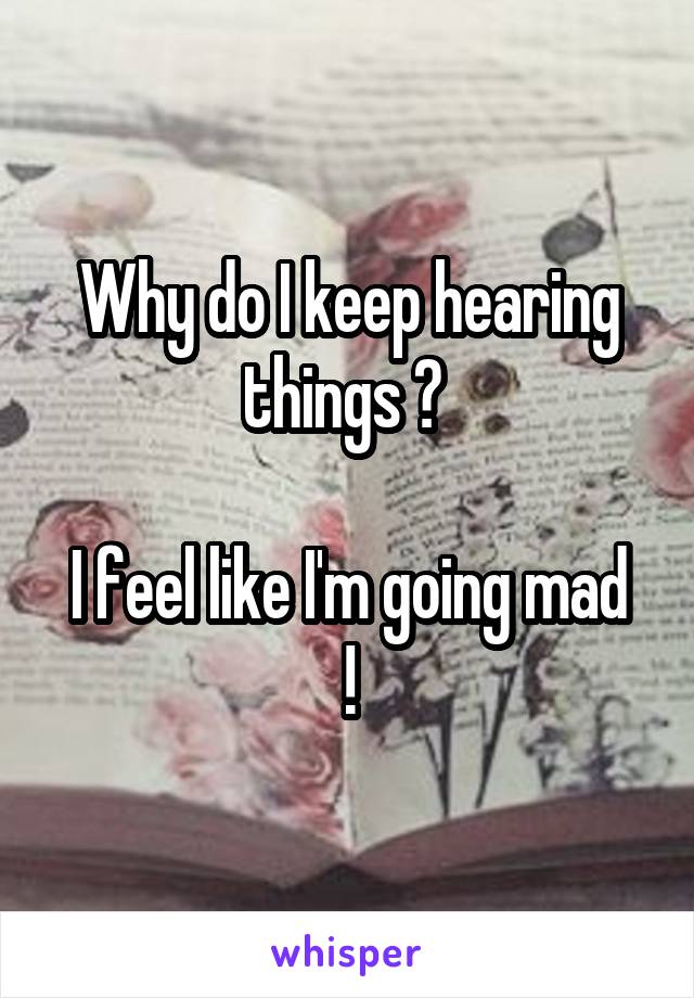 Why do I keep hearing things ? 

I feel like I'm going mad !