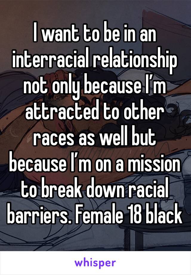 I want to be in an interracial relationship not only because I’m attracted to other races as well but because I’m on a mission to break down racial barriers. Female 18 black