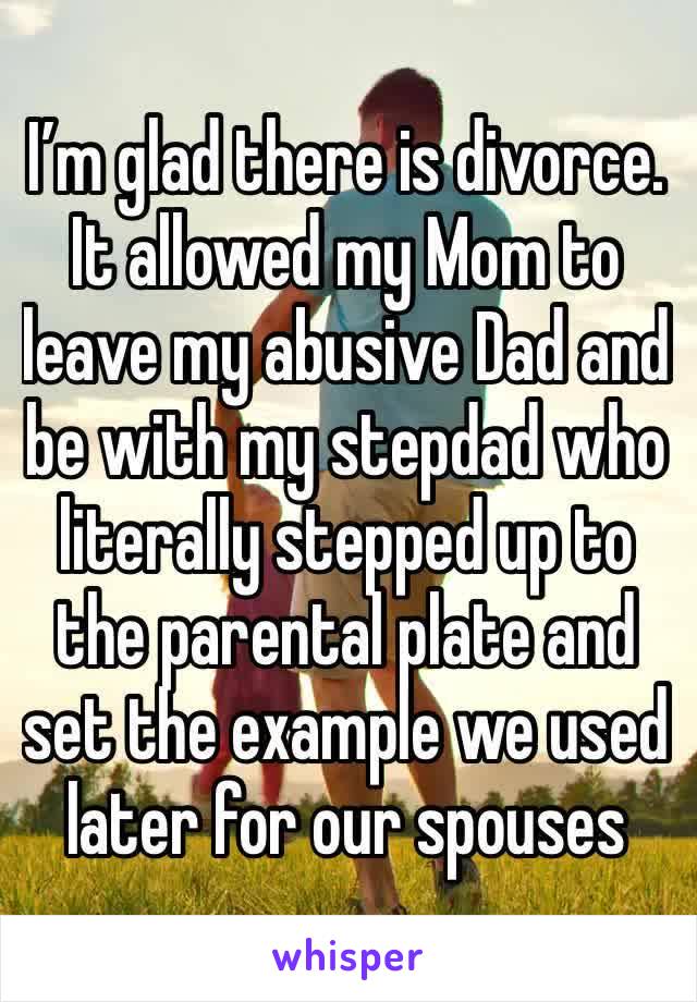 I’m glad there is divorce. It allowed my Mom to leave my abusive Dad and  be with my stepdad who literally stepped up to the parental plate and set the example we used later for our spouses