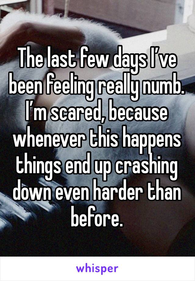 The last few days I’ve been feeling really numb. I’m scared, because whenever this happens things end up crashing down even harder than before. 