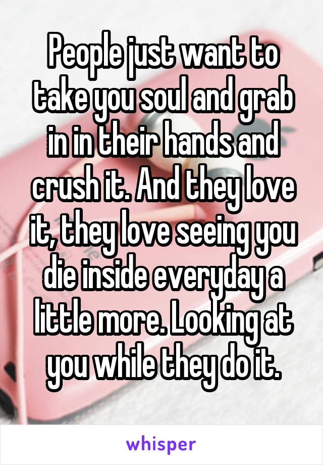 People just want to take you soul and grab in in their hands and crush it. And they love it, they love seeing you die inside everyday a little more. Looking at you while they do it.
